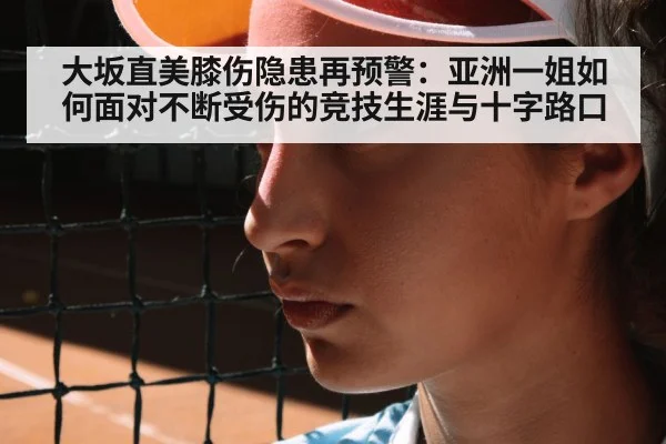 大坂直美膝伤隐患再预警：亚洲一姐如何面对不断受伤的竞技生涯与十字路口