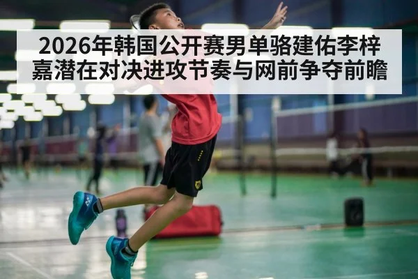2026年韩国公开赛男单骆建佑李梓嘉潜在对决进攻节奏与网前争夺前瞻