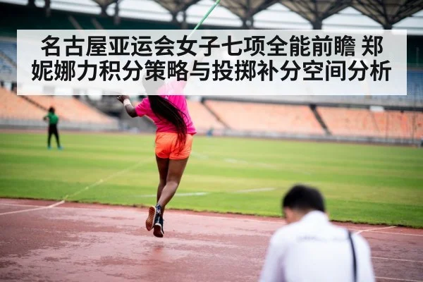 名古屋亚运会女子七项全能前瞻 郑妮娜力积分策略与投掷补分空间分析