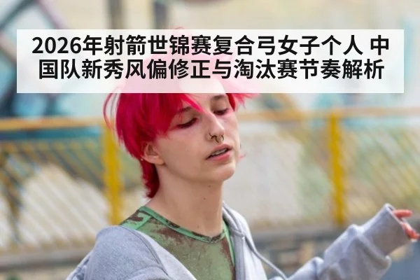 2026年射箭世锦赛复合弓女子个人 中国队新秀风偏修正与淘汰赛节奏解析